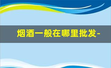 烟酒一般在哪里批发-烟酒批发哪里比较好