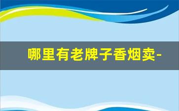 哪里有老牌子香烟卖-老牌子香烟有售卖的吗