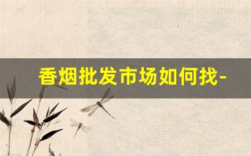 香烟批发市场如何找-香烟都去在哪里批发的