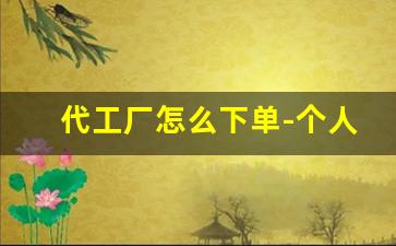 代工厂怎么下单-个人可以代工厂下单吗