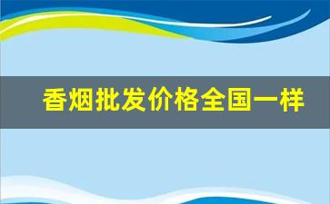 香烟批发价格全国一样吗-香烟每个地方都有不同价格吗