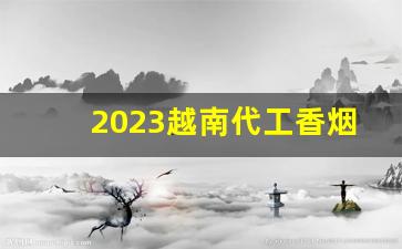 2023越南代工香烟-越南代工香烟怎么分辨