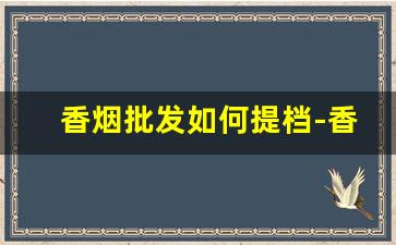 香烟批发如何提档-香烟二级市场怎么联系