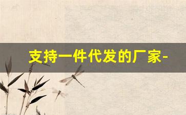 支持一件代发的厂家-支持一件代发厂家联系方式