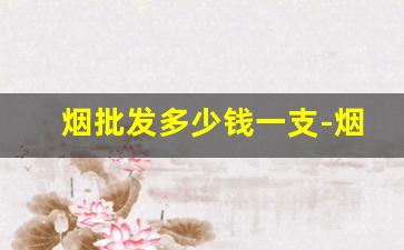 烟批发多少钱一支-烟的零售价格一览表
