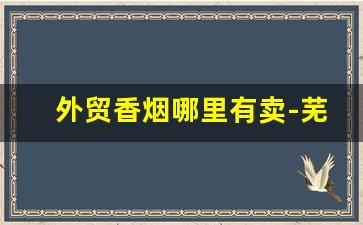 外贸香烟哪里有卖-芜湖产香烟