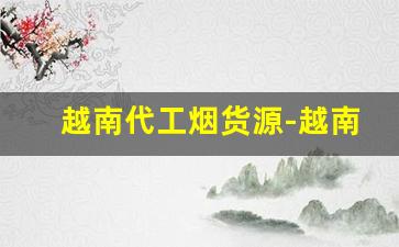 越南代工烟货源-越南代加工的烟为什么便宜