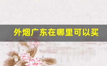 外烟广东在哪里可以买到-广东什么烟卖的比外面便宜