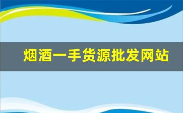 烟酒一手货源批发网站2022-烟酒批发去什么店买