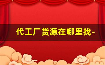 代工厂货源在哪里找-找代工厂贴牌合作的流程