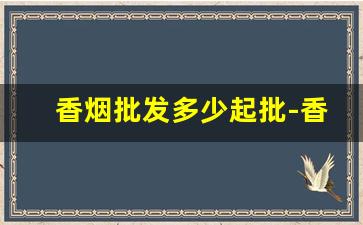 香烟批发多少起批-香烟在市场有没有统一价格