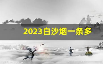 2023白沙烟一条多少钱-2023白沙香烟价格表和图片