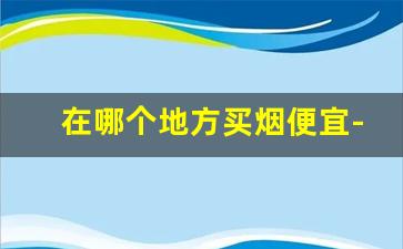 在哪个地方买烟便宜-哪里买烟比较划算