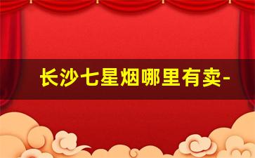 长沙七星烟哪里有卖-长沙哪里有七星牌香烟