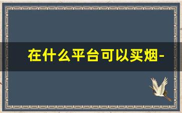 在什么平台可以买烟-哪个平台上可以批发烟