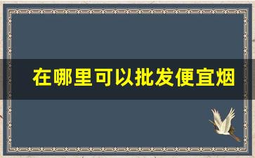 在哪里可以批发便宜烟-个人在哪里能批发烟