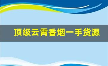 顶级云霄香烟一手货源2023-云霄香烟品牌与特色全解析