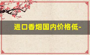 进口香烟国内价格低-进口香烟为什么便宜