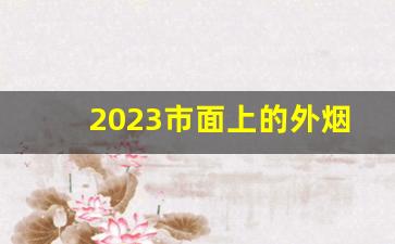 2023市面上的外烟-2024新品外烟汇总