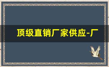 顶级直销厂家供应-厂家定制直销