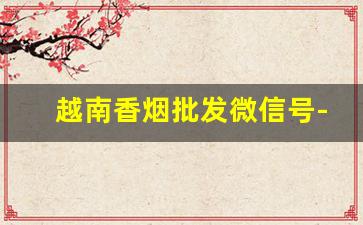 越南香烟批发微信号-香烟有越南代加工的吗