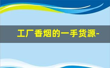 工厂香烟的一手货源-烟厂怎么供货