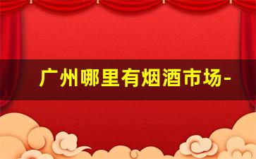 广州哪里有烟酒市场-广州烟酒店价目表