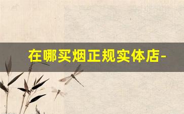 在哪买烟正规实体店-买烟一般到哪里去买比较真