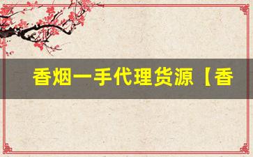 香烟一手代理货源【香烟批发代理】-香烟源头直供批发