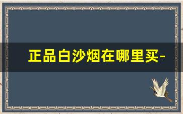 正品白沙烟在哪里买-白沙烟在什么地方可以买到