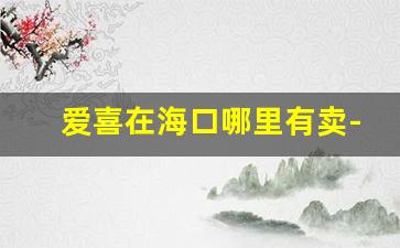 爱喜在海口哪里有卖-爱喜广州在哪里能买到