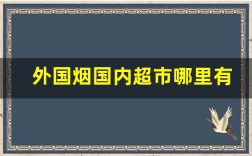 外国烟国内超市哪里有卖的-外国烟在哪有售