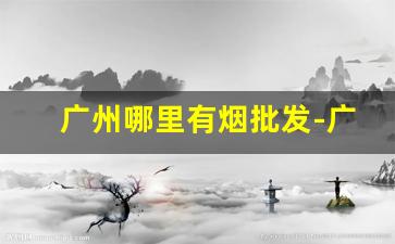广州哪里有烟批发-广州烟批发一条街